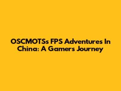 OSCMOTS's FPS Adventures In China: A Gamer's Journey