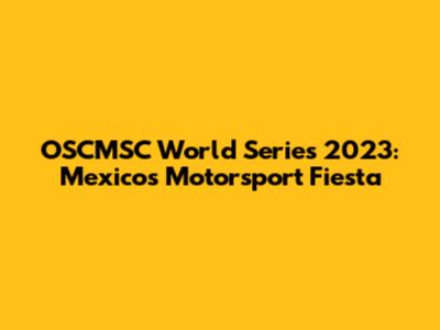 OSCMSC World Series 2023: Mexico's Motorsport Fiesta