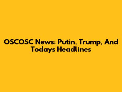 OSCOSC News: Putin, Trump, And Today's Headlines