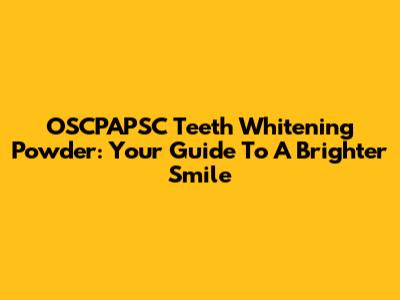 OSCPAPSC Teeth Whitening Powder: Your Guide To A Brighter Smile