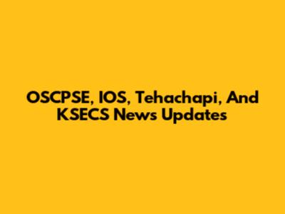 OSCPSE, IOS, Tehachapi, And KSECS News Updates