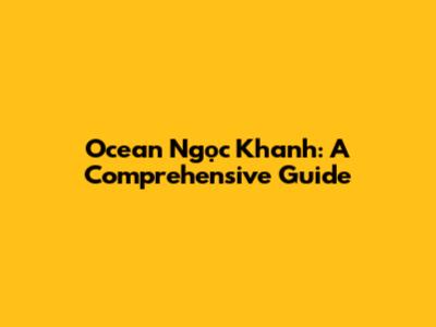 Ocean Ngọc Khanh: A Comprehensive Guide