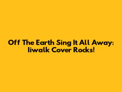 Off The Earth Sing It All Away: Iiwalk Cover Rocks!