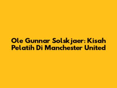 Ole Gunnar Solskjaer: Kisah Pelatih Di Manchester United