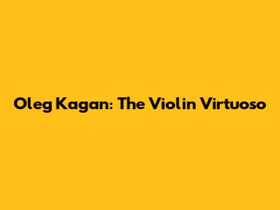 Oleg Kagan: The Violin Virtuoso