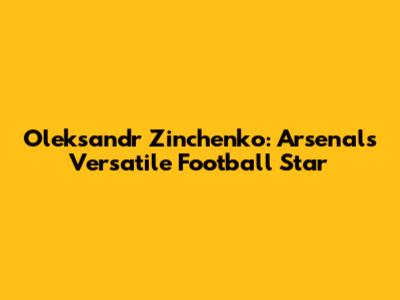 Oleksandr Zinchenko: Arsenal's Versatile Football Star