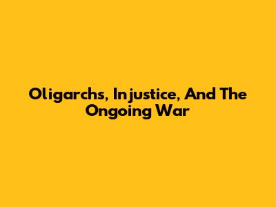 Oligarchs, Injustice, And The Ongoing War