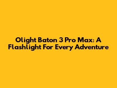 Olight Baton 3 Pro Max: A Flashlight For Every Adventure