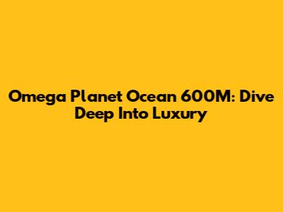 Omega Planet Ocean 600M: Dive Deep Into Luxury