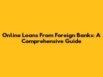 Online Loans From Foreign Banks: A Comprehensive Guide