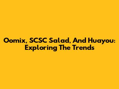 Oomix, SCSC Salad, And Huayou: Exploring The Trends