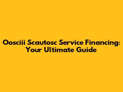 Oosciii Scautosc Service Financing: Your Ultimate Guide