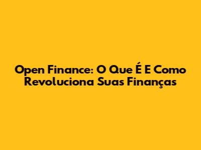 Open Finance: O Que É E Como Revoluciona Suas Finanças