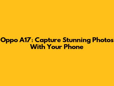 Oppo A17: Capture Stunning Photos With Your Phone