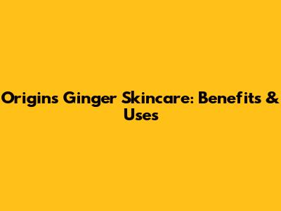 Origins Ginger Skincare: Benefits & Uses