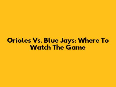 Orioles Vs. Blue Jays: Where To Watch The Game