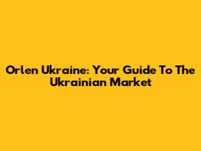 Orlen Ukraine: Your Guide To The Ukrainian Market