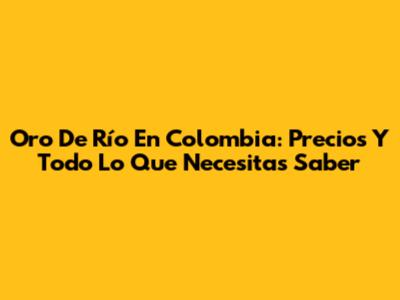 Oro De Río En Colombia: Precios Y Todo Lo Que Necesitas Saber