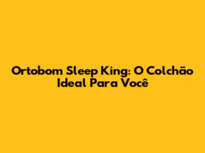 Ortobom Sleep King: O Colchão Ideal Para Você