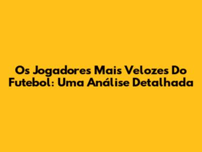 Os Jogadores Mais Velozes Do Futebol: Uma Análise Detalhada