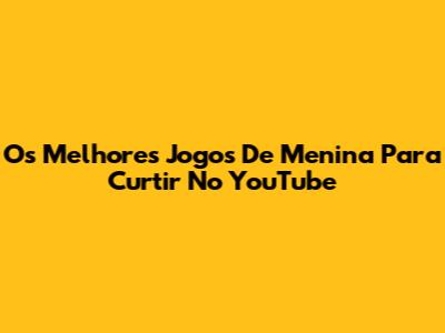 Os Melhores Jogos De Menina Para Curtir No YouTube