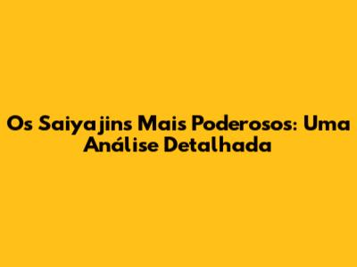 Os Saiyajins Mais Poderosos: Uma Análise Detalhada