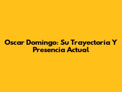 Oscar Domingo: Su Trayectoria Y Presencia Actual