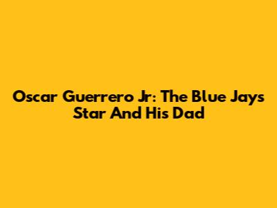 Oscar Guerrero Jr: The Blue Jays Star And His Dad
