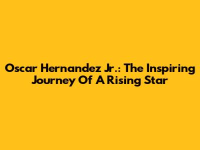 Oscar Hernandez Jr.: The Inspiring Journey Of A Rising Star