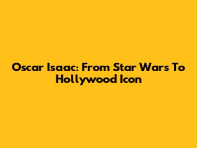 Oscar Isaac: From Star Wars To Hollywood Icon