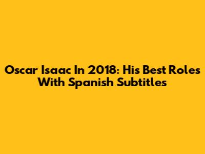 Oscar Isaac In 2018: His Best Roles With Spanish Subtitles