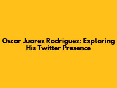 Oscar Juarez Rodriguez: Exploring His Twitter Presence