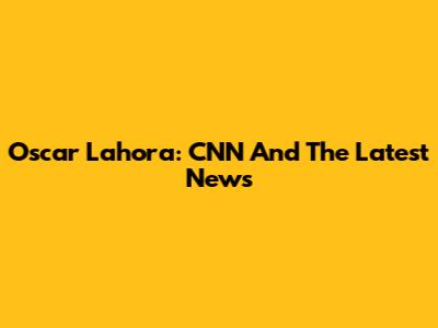 Oscar Lahora: CNN And The Latest News
