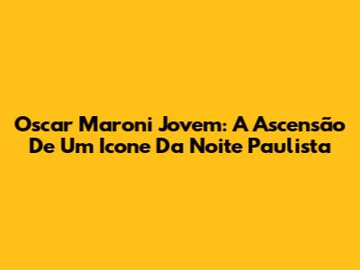 Oscar Maroni Jovem: A Ascensão De Um Icone Da Noite Paulista