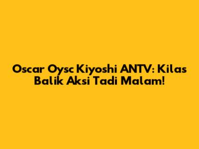 Oscar Oysc Kiyoshi ANTV: Kilas Balik Aksi Tadi Malam!