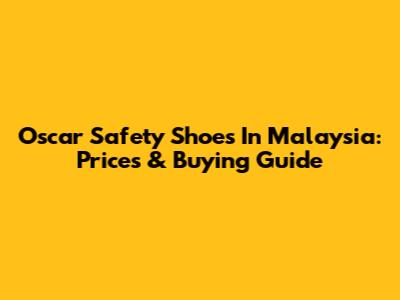 Oscar Safety Shoes In Malaysia: Prices & Buying Guide