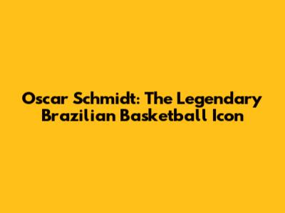 Oscar Schmidt: The Legendary Brazilian Basketball Icon