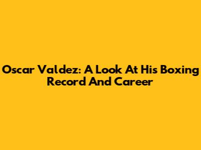 Oscar Valdez: A Look At His Boxing Record And Career