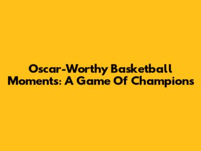 Oscar-Worthy Basketball Moments: A Game Of Champions