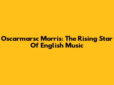 Oscarmarsc Morris: The Rising Star Of English Music