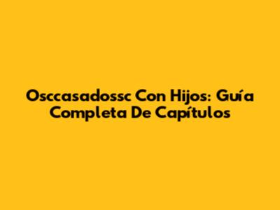 Osccasadossc Con Hijos: Guía Completa De Capítulos