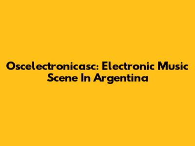 Oscelectronicasc: Electronic Music Scene In Argentina