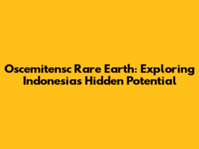 Oscemitensc Rare Earth: Exploring Indonesia's Hidden Potential