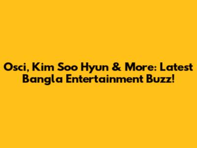 Osci, Kim Soo Hyun & More: Latest Bangla Entertainment Buzz!