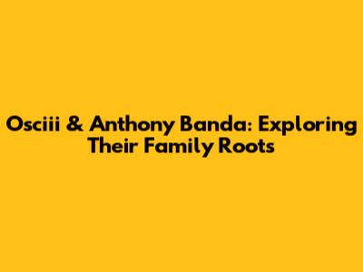 Osciii & Anthony Banda: Exploring Their Family Roots
