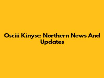 Osciii Kinysc: Northern News And Updates