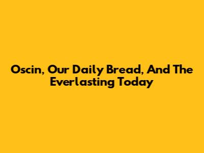 Oscin, Our Daily Bread, And The Everlasting Today