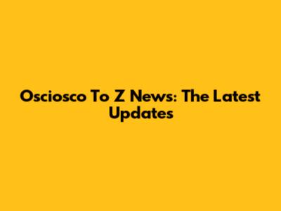 Osciosco To Z News: The Latest Updates