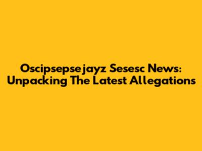 Oscipsepsejayz Sesesc News: Unpacking The Latest Allegations