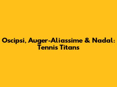 Oscipsi, Auger-Aliassime & Nadal: Tennis Titans